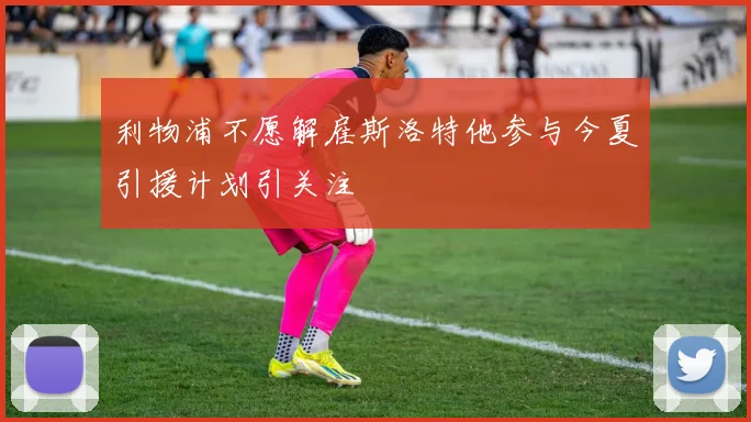 利物浦不愿解雇斯洛特他参与今夏引援计划引关注