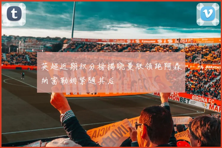 英超近期积分榜揭晓曼联领跑阿森纳富勒姆紧随其后